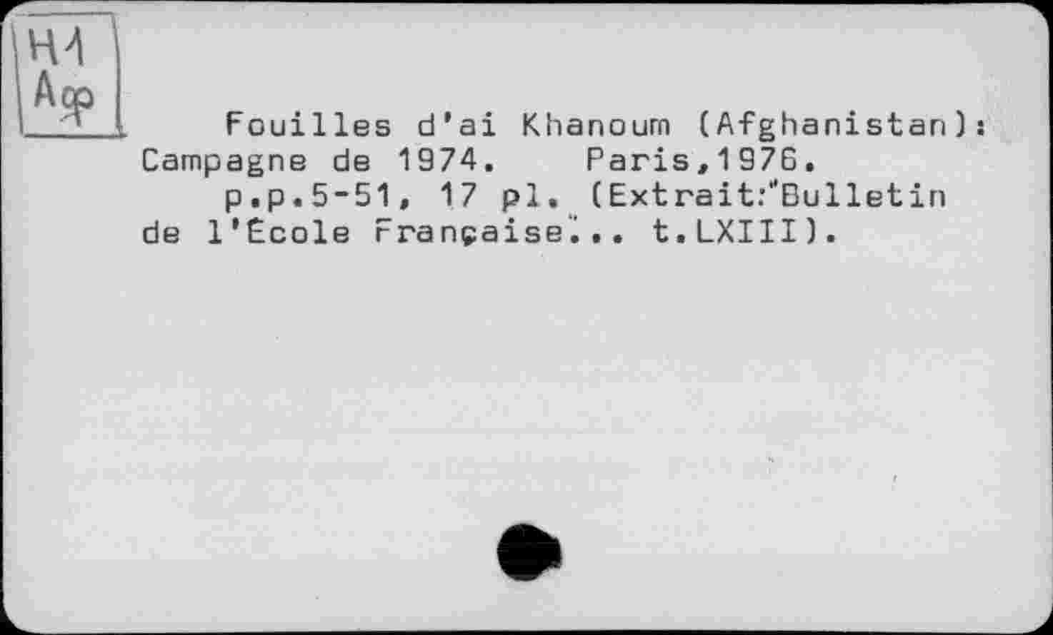 ﻿Fouilles d'ai Khanoum (Afghanistan): Campagne de 1974. Paris,1976.
p.p.5-51, 17 pl. (Extrait/Bulletin de l'Ecole Française';.. t.LXIII).